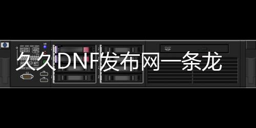 久久DNF发布网一条龙（DNF发布网与勇士开服一条龙）