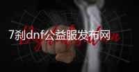 7刹dnf公益服发布网（dnf100公益服发布网）