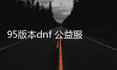 95版本dnf 公益服发布网下载地址,95版本dnf 公益服发布网怎么玩