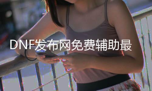 DNF发布网免费辅助最新版（dnf稳定免费辅助网站）