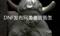 DNF发布网勇者装备怎么做（dnf100勇者装备怎么获得）