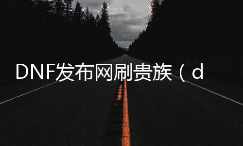 DNF发布网刷贵族（dnf2016贵族盛宴）