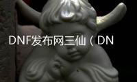 DNF发布网三仙（DNF发布网三哥）