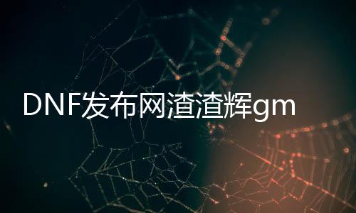 DNF发布网渣渣辉gm工具（渣渣辉td）