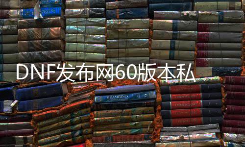 DNF发布网60版本私服哪可以下载（DNF发布网60pk服）