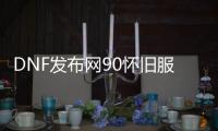 DNF发布网90怀旧服私服（DNF发布网怀旧服官网）