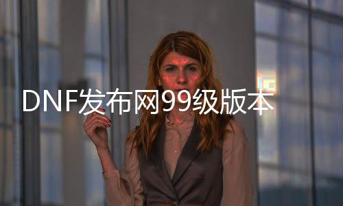 DNF发布网99级版本私服（DNF发布网与勇士99.99%）