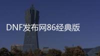 DNF发布网86经典版私服（DNF发布网86版本好玩吗）