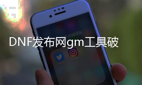 DNF发布网gm工具破解（DNF发布网与勇士gm工具）