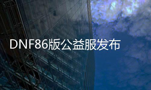 DNF86版公益服发布网（dnf公益服发布网吧）