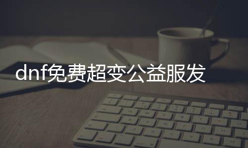 dnf免费超变公益服发布网（dnf公益服发布网无限材料）