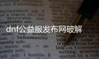 dnf公益服发布网破解后台（dnf公益服发布网无限材料）