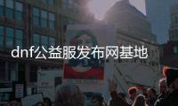 dnf公益服发布网基地（最新公益服发布网基地推荐）