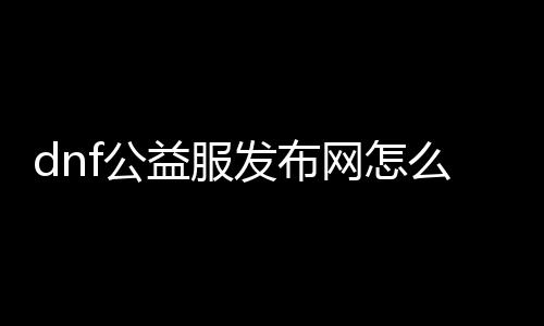 dnf公益服发布网怎么下（地下城公益服发布网）