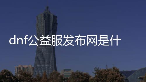 dnf公益服发布网是什么游戏,了解dnf公益服发布网的玩法和特点