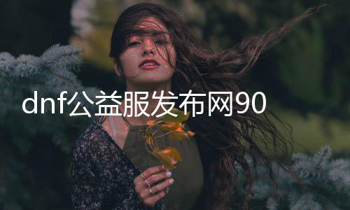 dnf公益服发布网90（90级公益服发布网的详细介绍）