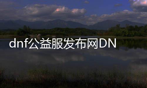 dnf公益服发布网DNF发布网（dnf公益服发布网怎么赚钱）