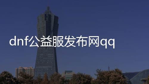 dnf公益服发布网qq（寻找最新的dnf公益服发布网qq群）