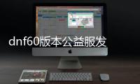 dnf60版本公益服发布网去哪了（dnf60版本公益服发布网怎么找不到）