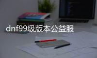 dnf99级版本公益服发布网手游推荐（dnf手游公益服发布网吧）