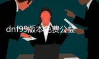 dnf99版本免费公益服发布网（dnf95公益服发布网）