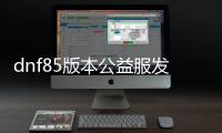 dnf85版本公益服发布网新开（开服时间及详细信息）